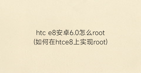 htce8安卓6.0怎么root(如何在htce8上实现root)